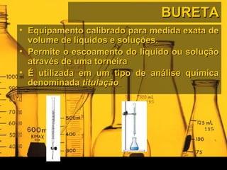 BURETABURETA
• Equipamento calibrado para medida exata deEquipamento calibrado para medida exata de
volume de líquidos e soluções.volume de líquidos e soluções.
• Permite o escoamento do líquido ou soluçãoPermite o escoamento do líquido ou solução
através de uma torneiraatravés de uma torneira
• É utilizada em um tipo de análise químicaÉ utilizada em um tipo de análise química
denominadadenominada titulaçãotitulação
 
