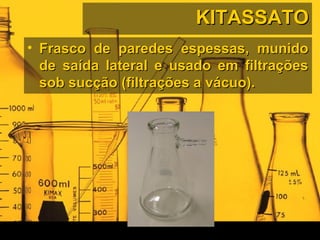 KITASSATOKITASSATO
• Frasco de paredes espessas, munidoFrasco de paredes espessas, munido
de saída lateral e usado em filtraçõesde saída lateral e usado em filtrações
sob sucção (filtrações a vácuo).sob sucção (filtrações a vácuo).
 