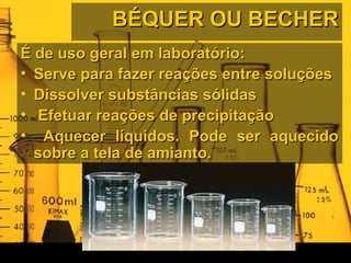 BÉQUER OU BECHERBÉQUER OU BECHER
É de uso geral em laboratório:É de uso geral em laboratório:
• Serve para fazer reações entre soluçõesServe para fazer reações entre soluções
• Dissolver substâncias sólidasDissolver substâncias sólidas
• Efetuar reações de precipitaçãoEfetuar reações de precipitação
• Aquecer líquidos. Pode ser aquecidoAquecer líquidos. Pode ser aquecido
sobre a tela de amianto.sobre a tela de amianto.
 