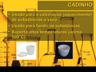CADINHOCADINHO
• Usado para a calcinação (aquecimento)Usado para a calcinação (aquecimento)
de substâncias a seco.de substâncias a seco.
• Usado para fundir as substânciasUsado para fundir as substâncias
• Suporta altas temperaturas (acimaSuporta altas temperaturas (acima
500500°°C)C)
 