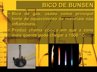BICO DE BUNSENBICO DE BUNSEN
• Bico de gás, usado como principalBico de gás, usado como principal
fonte de aquecimento de materiaisfonte de aquecimento de materiais nãonão
inflamáveis.inflamáveis.
• Produz chama cônica em que a zonaProduz chama cônica em que a zona
mais quente pode chegar a 1500mais quente pode chegar a 1500 °°C.C.
 