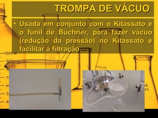 TROMPA DE VÁCUOTROMPA DE VÁCUO
• Usada em conjunto com o Kitassato eUsada em conjunto com o Kitassato e
o funil de Buchner, para fazer vácuoo funil de Buchner, para fazer vácuo
(redução da pressão) no Kitassato e(redução da pressão) no Kitassato e
facilitar a filtraçãofacilitar a filtração
 