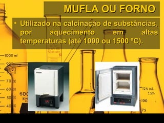 MUFLA OU FORNOMUFLA OU FORNO
• Utilizado na calcinação de substâncias,Utilizado na calcinação de substâncias,
por aquecimento em altaspor aquecimento em altas
temperaturas (até 1000 ou 1500 ºC).temperaturas (até 1000 ou 1500 ºC).
 