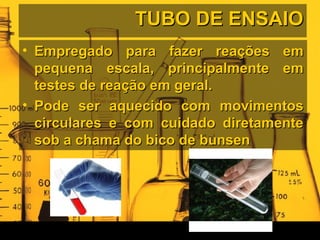 TUBO DE ENSAIOTUBO DE ENSAIO
• Empregado para fazer reações emEmpregado para fazer reações em
pequena escala, principalmente empequena escala, principalmente em
testes de reação em geral.testes de reação em geral.
• Pode ser aquecido com movimentosPode ser aquecido com movimentos
circulares e com cuidado diretamentecirculares e com cuidado diretamente
sob a chama do bico de bunsensob a chama do bico de bunsen
 