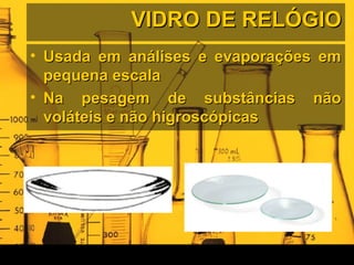 VIDRO DE RELÓGIOVIDRO DE RELÓGIO
• Usada em análises e evaporações emUsada em análises e evaporações em
pequena escalapequena escala
• Na pesagem de substâncias nãoNa pesagem de substâncias não
voláteis e não higroscópicasvoláteis e não higroscópicas
 