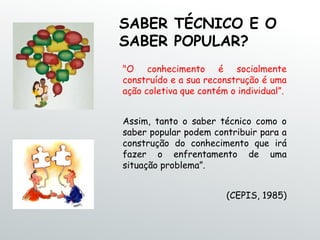 SABER TÉCNICO E O
SABER POPULAR?
"O conhecimento é socialmente
construído e a sua reconstrução é uma
ação coletiva que contém o individual”.
Assim, tanto o saber técnico como o
saber popular podem contribuir para a
construção do conhecimento que irá
fazer o enfrentamento de uma
situação problema”.
(CEPIS, 1985)
 