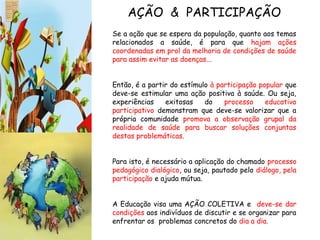Se a ação que se espera da população, quanto aos temas
relacionados a saúde, é para que hajam ações
coordenadas em prol da melhoria de condições de saúde
para assim evitar as doenças...
Então, é a partir do estímulo à participação popular que
deve-se estimular uma ação positiva à saúde. Ou seja,
experiências exitosas do processo educativo
participativo demonstram que deve-se valorizar que a
própria comunidade promova a observação grupal da
realidade de saúde para buscar soluções conjuntas
destas problemáticas.
Para isto, é necessário a aplicação do chamado processo
pedagógico dialógico, ou seja, pautado pelo diálogo, pela
participação e ajuda mútua.
A Educação visa uma AÇÃO COLETIVA e deve-se dar
condições aos indivíduos de discutir e se organizar para
enfrentar os problemas concretos do dia a dia.
AÇÃO & PARTICIPAÇÃO
 