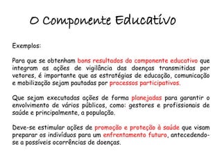 O Componente Educativo
Exemplos:
Para que se obtenham bons resultados do componente educativo que
integram as ações de vigilância das doenças transmitidas por
vetores, é importante que as estratégias de educação, comunicação
e mobilização sejam pautadas por processos participativos.
Que sejam executadas ações de forma planejadas para garantir o
envolvimento de vários públicos, como: gestores e profissionais de
saúde e principalmente, a população.
Deve-se estimular ações de promoção e proteção à saúde que visam
preparar os indivíduos para um enfrentamento futuro, antecedendo-
se a possíveis ocorrências de doenças.
 
