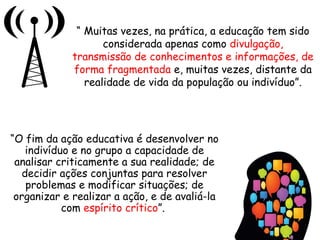 “ Muitas vezes, na prática, a educação tem sido
considerada apenas como divulgação,
transmissão de conhecimentos e informações, de
forma fragmentada e, muitas vezes, distante da
realidade de vida da população ou indivíduo”.
“O fim da ação educativa é desenvolver no
indivíduo e no grupo a capacidade de
analisar criticamente a sua realidade; de
decidir ações conjuntas para resolver
problemas e modificar situações; de
organizar e realizar a ação, e de avaliá-la
com espírito crítico”.
 