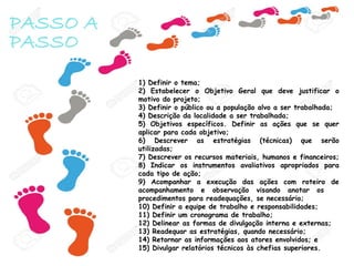PASSO A
PASSO
1) Definir o tema;
2) Estabelecer o Objetivo Geral que deve justificar o
motivo do projeto;
3) Definir o público ou a população alvo a ser trabalhada;
4) Descrição da localidade a ser trabalhada;
5) Objetivos específicos. Definir as ações que se quer
aplicar para cada objetivo;
6) Descrever as estratégias (técnicas) que serão
utilizadas;
7) Descrever os recursos materiais, humanos e financeiros;
8) Indicar os instrumentos avaliativos apropriados para
cada tipo de ação;
9) Acompanhar a execução das ações com roteiro de
acompanhamento e observação visando anotar os
procedimentos para readequações, se necessário;
10) Definir a equipe de trabalho e responsabilidades;
11) Definir um cronograma de trabalho;
12) Delinear as formas de divulgação interna e externas;
13) Readequar as estratégias, quando necessário;
14) Retornar as informações aos atores envolvidos; e
15) Divulgar relatórios técnicos às chefias superiores.
 