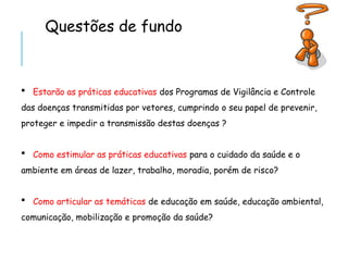 Questões de fundo
 Estarão as práticas educativas dos Programas de Vigilância e Controle
das doenças transmitidas por vetores, cumprindo o seu papel de prevenir,
proteger e impedir a transmissão destas doenças ?
 Como estimular as práticas educativas para o cuidado da saúde e o
ambiente em áreas de lazer, trabalho, moradia, porém de risco?
 Como articular as temáticas de educação em saúde, educação ambiental,
comunicação, mobilização e promoção da saúde?
 
