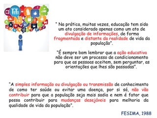 “ Na prática, muitas vezes, educação tem sido
um ato considerado apenas como um ato de
divulgação de informações, de forma
fragmentada e distante da realidade de vida da
população”.
“É sempre bom lembrar que a ação educativa
não deve ser um processo de condicionamento
para que as pessoas aceitem, sem perguntar, as
orientações que lhes são passadas”.
“A simples informação ou divulgação ou transmissão de conhecimento
de como ter saúde ou evitar uma doença, por si só, não vão
contribuir para que a população seja mais sadia e nem é fator que
possa contribuir para mudanças desejáveis para melhoria da
qualidade de vida da população”.
FESIMA, 1988
 