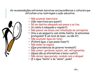 As recomendações enfrentam barreiras socioeconômicas e culturais que
dificultam e/ou restringem a ação educativa.
• Não acumule inservíveis.
• (São inservíveis pra quem?)
• Dê um destino adequado aos pneus e ao lixo.
• (A coleta é adequada e regular?)
• Não pescar em áreas com infestação de carrapatos.
• (Vou a um pesqueiro com minha família, lá estaremos
protegidos? É um local de lazer, ou não é?)
• Não acumular água em tonel.
• (Faltará água, o que posso fazer?)
• Não andar no esgoto.
• (Que providencias do governo teremos?)
• Não comer: gorduras, açúcar, sal, refrigerantes.
• (Quais são as alternativas a baixo custo?)
• Não deixar água parada, cuidado com a dengue!
• (E a água “benta” e de “santo”, pode?
etc...
 