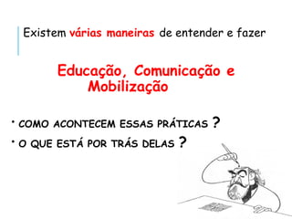 Existem várias maneiras de entender e fazer
Educação, Comunicação e
Mobilização
• COMO ACONTECEM ESSAS PRÁTICAS ?
• O QUE ESTÁ POR TRÁS DELAS ?
 