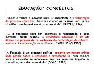 EDUCAÇÃO: CONCEITOS
“Educar é tornar o indivíduo livre. O importante é a valorização
do processo educativo. Devemos educar as pessoas para serem
cidadãos transformadores da sua realidade” (FREIRE,1986).
“... a realidade deve ser decifrada e reinventada a cada
momento. Neste sentido, a verdadeira educação é um ato
dinâmico e permanente de conhecimento centrado na descoberta,
análise e transformação da realidade...” (BRANDÃO,1988).
“A Educação é um processo político, somente um homem crítico
pode pensar sobre a realidade e transformá-la, num caminho
para a conquista da autonomia, que não pode ser imposta ou
concedida, mas sim conquistada” (DEMO, 2002).
 