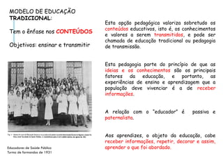 Esta opção pedagógica valoriza sobretudo os
conteúdos educativos, isto é, os conhecimentos
e valores a serem transmitidos, e pode ser
chamada de educação tradicional ou pedagogia
de transmissão.
Esta pedagogia parte do princípio de que as
ideias e os conhecimentos são os principais
fatores da educação, e portanto, as
experiências de ensino e aprendizagem que a
população deve vivenciar é a de receber
informações.
A relação com o “educador” é passiva e
paternalista.
Aos aprendizes, o objeto da educação, cabe
receber informações, repetir, decorar e assim,
aprender o que foi abordado.
MODELO DE EDUCAÇÃO
TRADICIONAL:
Tem o ênfase nos CONTEÚDOS
Objetivos: ensinar e transmitir
Educadores de Saúde Pública
Turma de formandos de 1931
 