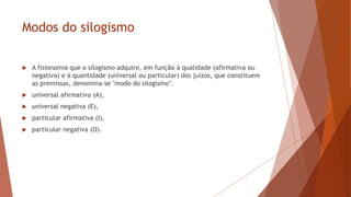 Modos do silogismo
 A fisionomia que o silogismo adquire, em função à qualidade (afirmativa ou
negativa) e à quantidade (universal ou particular) dos juízos, que constituem
as premissas, denomina-se "modo do silogismo".
 universal afirmativa (A),
 universal negativa (E),
 particular afirmativa (I),
 particular negativa (O).
 