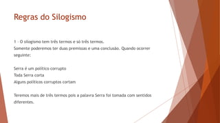 Regras do Silogismo
1 – O silogismo tem três termos e só três termos.
Somente poderemos ter duas premissas e uma conclusão. Quando ocorrer
seguinte:
Serra é um político corrupto
Toda Serra corta
Alguns políticos corruptos cortam
Teremos mais de três termos pois a palavra Serra foi tomada com sentidos
diferentes.
 