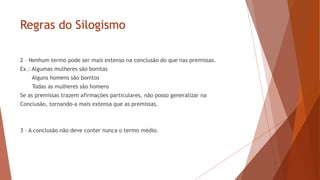 Regras do Silogismo
2 – Nenhum termo pode ser mais extenso na conclusão do que nas premissas.
Ex.: Algumas mulheres são bonitas
Alguns homens são bonitos
Todas as mulheres são homens
Se as premissas trazem afirmações particulares, não posso generalizar na
Conclusão, tornando-a mais extensa que as premissas.
3 – A conclusão não deve conter nunca o termo médio.
 