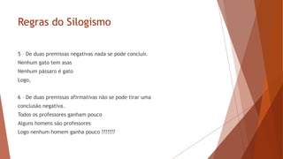 Regras do Silogismo
5 – De duas premissas negativas nada se pode concluir.
Nenhum gato tem asas
Nenhum pássaro é gato
Logo,
6 – De duas premissas afirmativas não se pode tirar uma
conclusão negativa.
Todos os professores ganham pouco
Alguns homens são professores
Logo nenhum homem ganha pouco ???????
 