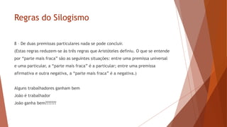 Regras do Silogismo
8 – De duas premissas particulares nada se pode concluir.
(Estas regras reduzem-se às três regras que Aristóteles definiu. O que se entende
por “parte mais fraca” são as seguintes situações: entre uma premissa universal
e uma particular, a “parte mais fraca” é a particular; entre uma premissa
afirmativa e outra negativa, a “parte mais fraca” é a negativa.)
Alguns trabalhadores ganham bem
João é trabalhador
João ganha bem???????
 
