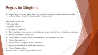 Regras do Silogismo
Em algumas ocasiões, mesmo obedecendo todas as regras, o silogismo é falacioso por seu modo não
pertencer à figura na qual ele é apresentado. Veja o exemplo:
Toda mulher cozinha bem
Pedro cozinha bem
Logo, Pedro é mulher.
1. Só temos três premissas
2. Os termos não são mais extensos na conclusão que nas premissas (não usei a totalidade na conclusão
3. A conclusão não tem o termo médio
4. O termo médio foi tomado uma vez universalmente (Toda mulher cozinha bem)
5. Não são duas negativas
6. Não tirei conclusão negativa de duas afirmativas
7. A conclusão seguiu a parte mais fraca (a particular)
8. Não são duas particulares
E mesmo assim, é falacioso. Vejamos a razão disto.
 