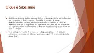 O que é Silogismo?
 O silogismo é um raciocínio formado de três proposições de tal modo dispostas
que, expressas as duas primeiras, chamadas premissas, se segue
necessariamente a terceira, denominada conclusão. Por outras palavras,
podemos dizer que o silogismo é um argumento pelo qual, de um antecedente
que liga dois termos a um terceiro, se tira um consequente que une esses dois
termos entre si.
 Todo o silogismo regular é formado por três proposições, sendo as duas
primeiras as premissas e a última a conclusão, e por três termos comparados
dois a dois.
 