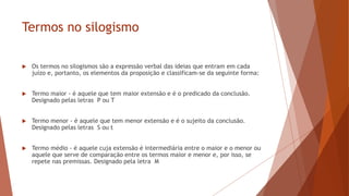 Termos no silogismo
 Os termos no silogismos são a expressão verbal das ideias que entram em cada
juízo e, portanto, os elementos da proposição e classificam-se da seguinte forma:
 Termo maior - é aquele que tem maior extensão e é o predicado da conclusão.
Designado pelas letras P ou T
 Termo menor - é aquele que tem menor extensão e é o sujeito da conclusão.
Designado pelas letras S ou t
 Termo médio - é aquele cuja extensão é intermediária entre o maior e o menor ou
aquele que serve de comparação entre os termos maior e menor e, por isso, se
repete nas premissas. Designado pela letra M
 