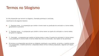 Termos no Silogismo
As três proposições que entram no silogismo, chamadas premissas e conclusão,
classificam-se da seguinte maneira:
 1 - Premissa maior - é a proposição que contém o termo maior ou predicado da conclusão e o termo médio,
geralmente é a primeira.
 2 - Premissa menor - é a proposição que contém o termo menor ou sujeito da conclusão e o termo médio;
em geral é a segunda.
 3 - Conclusão - a proposição que contém os termos menor e maior. O sujeito da conclusão é o termo menor;
o seu predicado é o termo maior. O termo médio não entra na conclusão, mas repete-se nas premissas.
 Os termos e as proposições que entram no silogismo constituem a sua matéria: os termos, a matéria remota
e as proposições, a matéria próxima; a disposição desses termos e dessas proposições, segundo as 8 regras,
a sua forma.
 