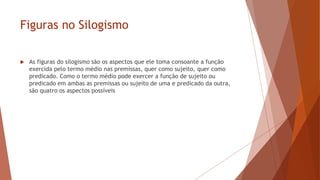 Figuras no Silogismo
 As figuras do silogismo são os aspectos que ele toma consoante a função
exercida pelo termo médio nas premissas, quer como sujeito, quer como
predicado. Como o termo médio pode exercer a função de sujeito ou
predicado em ambas as premissas ou sujeito de uma e predicado da outra,
são quatro os aspectos possíveis
 