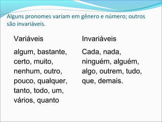 Alguns pronomes variam em gênero e número; outros
são invariáveis.
Variáveis Invariáveis
algum, bastante,
certo, muito,
nenhum, outro,
pouco, qualquer,
tanto, todo, um,
vários, quanto
Cada, nada,
ninguém, alguém,
algo, outrem, tudo,
que, demais.
 