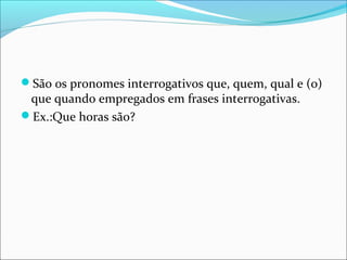 São os pronomes interrogativos que, quem, qual e (o)
que quando empregados em frases interrogativas.
Ex.:Que horas são?
 