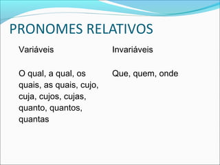 PRONOMES RELATIVOS
Variáveis Invariáveis
O qual, a qual, os
quais, as quais, cujo,
cuja, cujos, cujas,
quanto, quantos,
quantas
Que, quem, onde
 