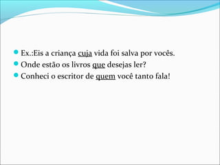 Ex.:Eis a criança cuja vida foi salva por vocês.
Onde estão os livros que desejas ler?
Conheci o escritor de quem você tanto fala!
 