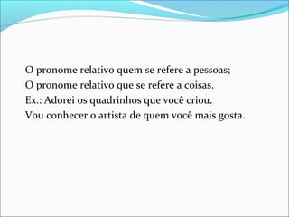 O pronome relativo quem se refere a pessoas;
O pronome relativo que se refere a coisas.
Ex.: Adorei os quadrinhos que você criou.
Vou conhecer o artista de quem você mais gosta.
 