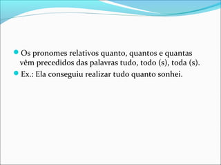 Os pronomes relativos quanto, quantos e quantas
vêm precedidos das palavras tudo, todo (s), toda (s).
Ex.: Ela conseguiu realizar tudo quanto sonhei.
 