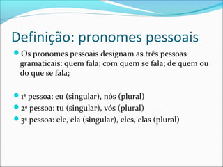 Definição: pronomes pessoais
Os pronomes pessoais designam as três pessoas
gramaticais: quem fala; com quem se fala; de quem ou
do que se fala;
1ª pessoa: eu (singular), nós (plural)
2ª pessoa: tu (singular), vós (plural)
3ª pessoa: ele, ela (singular), eles, elas (plural)
 