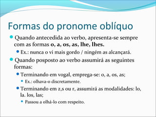 Formas do pronome oblíquo
Quando antecedida ao verbo, apresenta-se sempre
com as formas o, a, os, as, lhe, lhes.
Ex.: nunca o vi mais gordo / ningém as alcançará.
Quando posposto ao verbo assumirá as seguintes
formas:
Terminando em vogal, emprega-se: o, a, os, as;
 Ex.: olhava-o discretamente.
Terminando em z,s ou r, assumirá as modalidades: lo,
la. los, las;
 Passou a olhá-lo com respeito.
 