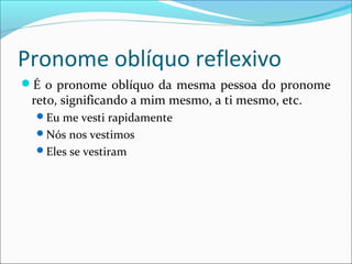 Pronome oblíquo reflexivo
É o pronome oblíquo da mesma pessoa do pronome
reto, significando a mim mesmo, a ti mesmo, etc.
Eu me vesti rapidamente
Nós nos vestimos
Eles se vestiram
 