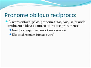Pronome oblíquo recíproco:
É representado pelos pronomes nos, vos, se quando
traduzem a idéia de um ao outro, reciprocamente.
Nós nos cumprimentamos (um ao outro)
Eles se abraçaram (um ao outro)
 