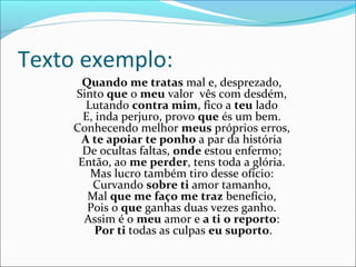 Texto exemplo:
Quando me tratas mal e, desprezado,
Sinto que o meu valor vês com desdém,
Lutando contra mim, fico a teu lado
E, inda perjuro, provo que és um bem.
Conhecendo melhor meus próprios erros,
A te apoiar te ponho a par da história
De ocultas faltas, onde estou enfermo;
Então, ao me perder, tens toda a glória.
Mas lucro também tiro desse ofício:
Curvando sobre ti amor tamanho,
Mal que me faço me traz benefício,
Pois o que ganhas duas vezes ganho.
Assim é o meu amor e a ti o reporto:
Por ti todas as culpas eu suporto.
 