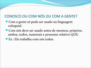CONOSCO OU COM NÓS OU COM A GENTE?
Com a gente só pode ser usado na linguagem
coloquial.
Com nós deve ser usado antes de mesmos, próprios,
ambos, todos, numerais e pronome relativo QUE:
Ex.: Ele trabalha com nós todos.
 