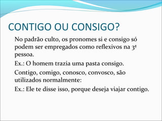 CONTIGO OU CONSIGO?
No padrão culto, os pronomes si e consigo só
podem ser empregados como reflexivos na 3ª
pessoa.
Ex.: O homem trazia uma pasta consigo.
Contigo, comigo, conosco, convosco, são
utilizados normalmente:
Ex.: Ele te disse isso, porque deseja viajar contigo.
 