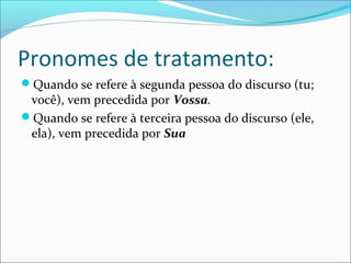 Pronomes de tratamento:
Quando se refere à segunda pessoa do discurso (tu;
você), vem precedida por Vossa.
Quando se refere à terceira pessoa do discurso (ele,
ela), vem precedida por Sua
 