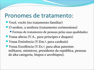 Pronomes de tratamento:
Você, vocês (no tratamento familiar)
O senhor, a senhora (tratamento cerimonioso)
Formas de tratamento de pessoas pelas suas qualidades:
Vossa alteza (V.A., para príncipes e duques)
Vossa Eminência (V.Em.ª, para cardeais)
Vossa Excelência (V.Ex.ª, para altas patentes
militares, ministros, presidente da república, pessoas
de alta categoria, bispos e arcebispos).
 