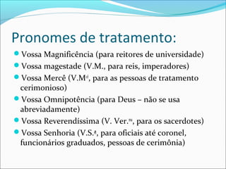 Pronomes de tratamento:
Vossa Magnificência (para reitores de universidade)
Vossa magestade (V.M., para reis, imperadores)
Vossa Mercê (V.Mcê
, para as pessoas de tratamento
cerimonioso)
Vossa Omnipotência (para Deus – não se usa
abreviadamente)
Vossa Reverendíssima (V. Ver.ma
, para os sacerdotes)
Vossa Senhoria (V.S.ª, para oficiais até coronel,
funcionários graduados, pessoas de cerimônia)
 