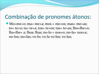 Combinação de pronomes átonos:
Mo=me+o; ma= me+a; mos = me+os; mas= me+as;
to= te+o; ta= te+a; tos= te+os; tas= te+as; lho=lhe+o;
lha=lhe+ a; lhos; lhas; no-lo = nos+o; no-la= nos+a;
no-los; no=las; vo-lo; vo-la vo-los; vo-las;
 