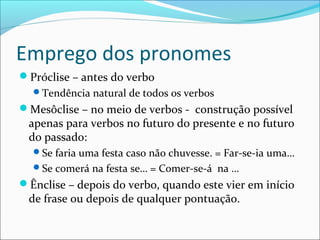 Emprego dos pronomes
Próclise – antes do verbo
Tendência natural de todos os verbos
Mesôclise – no meio de verbos - construção possível
apenas para verbos no futuro do presente e no futuro
do passado:
Se faria uma festa caso não chuvesse. = Far-se-ia uma…
Se comerá na festa se… = Comer-se-á na …
Ênclise – depois do verbo, quando este vier em início
de frase ou depois de qualquer pontuação.
 