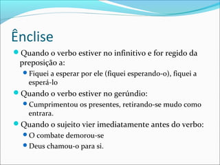 Ênclise
Quando o verbo estiver no infinitivo e for regido da
preposição a:
Fiquei a esperar por ele (fiquei esperando-o), fiquei a
esperá-lo
Quando o verbo estiver no gerúndio:
Cumprimentou os presentes, retirando-se mudo como
entrara.
Quando o sujeito vier imediatamente antes do verbo:
O combate demorou-se
Deus chamou-o para si.
 
