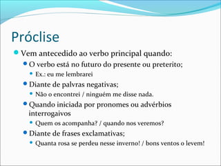 Próclise
Vem antecedido ao verbo principal quando:
O verbo está no futuro do presente ou preterito;
 Ex.: eu me lembrarei
Diante de palvras negativas;
 Não o encontrei / ninguém me disse nada.
Quando iniciada por pronomes ou advérbios
interrogaivos
 Quem os acompanha? / quando nos veremos?
Diante de frases exclamativas;
 Quanta rosa se perdeu nesse inverno! / bons ventos o levem!
 